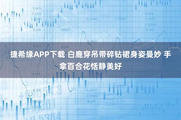 捷希缘APP下载 白鹿穿吊带碎钻裙身姿曼妙 手拿百合花恬静美好