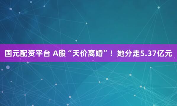 国元配资平台 A股“天价离婚”!她分走5.37亿元