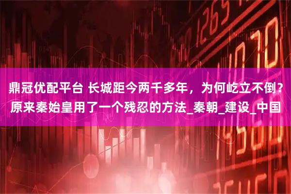 鼎冠优配平台 长城距今两千多年,为何屹立不倒?原来秦始皇用了一个残忍的方法_秦朝_建设_中国