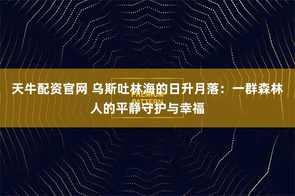 天牛配资官网 乌斯吐林海的日升月落:一群森林人的平静守护与幸福