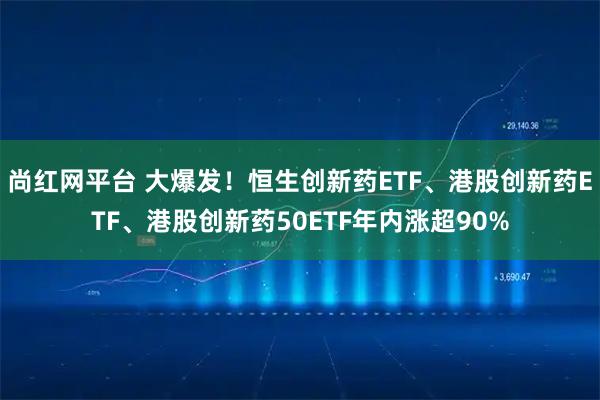 尚红网平台 大爆发！恒生创新药ETF、港股创新药ETF、港股创新药50ETF年内涨超90%