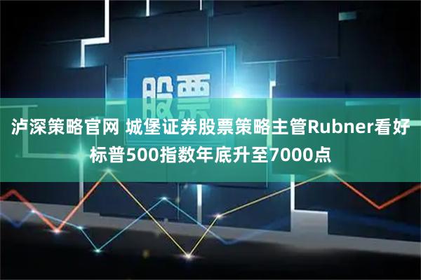 泸深策略官网 城堡证券股票策略主管Rubner看好标普500指数年底升至7000点