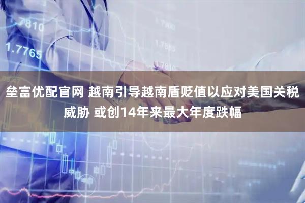 垒富优配官网 越南引导越南盾贬值以应对美国关税威胁 或创14年来最大年度跌幅
