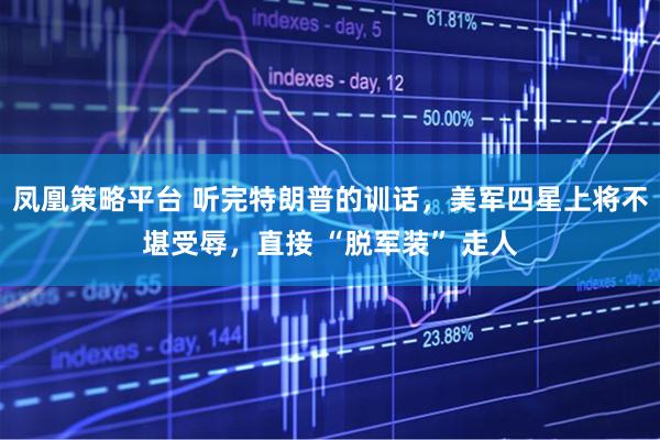 凤凰策略平台 听完特朗普的训话，美军四星上将不堪受辱，直接 “脱军装” 走人