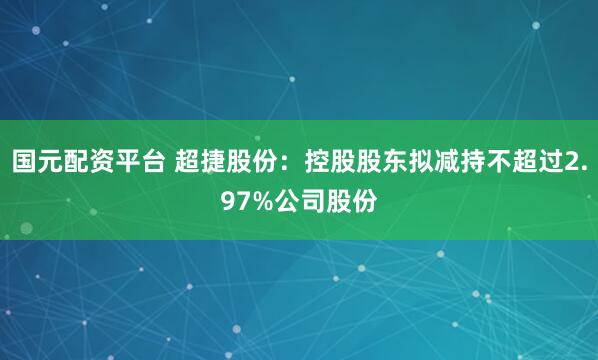 国元配资平台 超捷股份：控股股东拟减持不超过2.97%公司股份