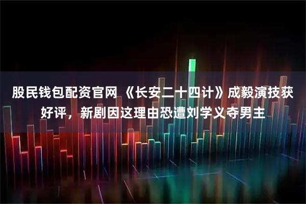 股民钱包配资官网 《长安二十四计》成毅演技获好评，新剧因这理由恐遭刘学义夺男主