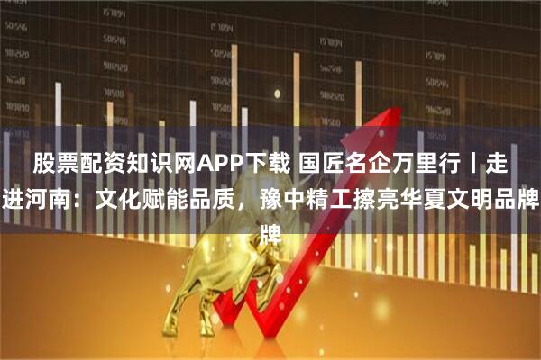 股票配资知识网APP下载 国匠名企万里行丨走进河南：文化赋能品质，豫中精工擦亮华夏文明品牌