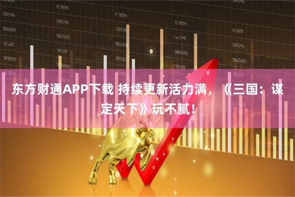 东方财通APP下载 持续更新活力满，《三国：谋定天下》玩不腻！