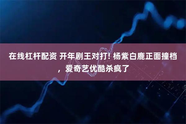 在线杠杆配资 开年剧王对打! 杨紫白鹿正面撞档，爱奇艺优酷杀疯了