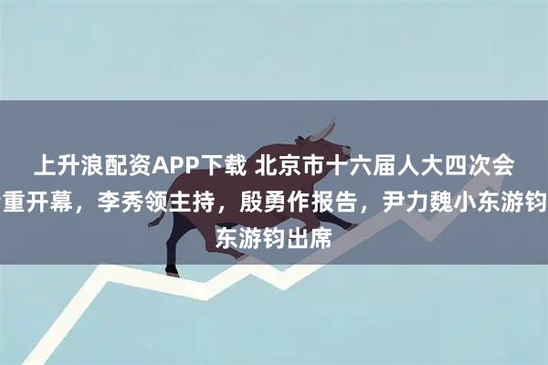 上升浪配资APP下载 北京市十六届人大四次会议隆重开幕，李秀领主持，殷勇作报告，尹力魏小东游钧出席