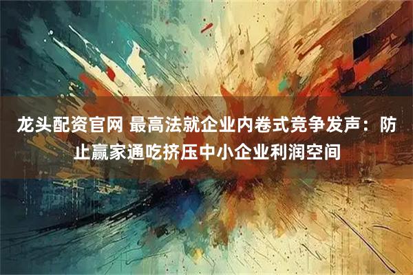 龙头配资官网 最高法就企业内卷式竞争发声：防止赢家通吃挤压中小企业利润空间