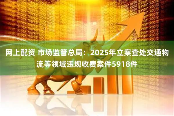 网上配资 市场监管总局：2025年立案查处交通物流等领域违规收费案件5918件