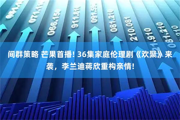 间群策略 芒果首播! 36集家庭伦理剧《欢聚》来袭，李兰迪蒋欣重构亲情!