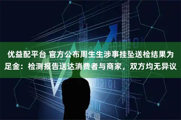 优益配平台 官方公布周生生涉事挂坠送检结果为足金：检测报告送达消费者与商家，双方均无异议