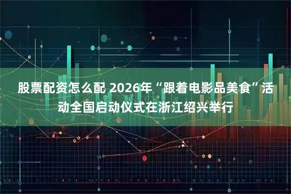 股票配资怎么配 2026年“跟着电影品美食”活动全国启动仪式在浙江绍兴举行