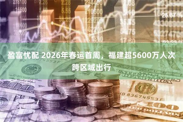 盈富忧配 2026年春运首周，福建超5600万人次跨区域出行
