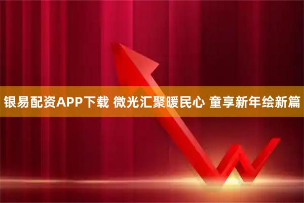 银易配资APP下载 微光汇聚暖民心 童享新年绘新篇