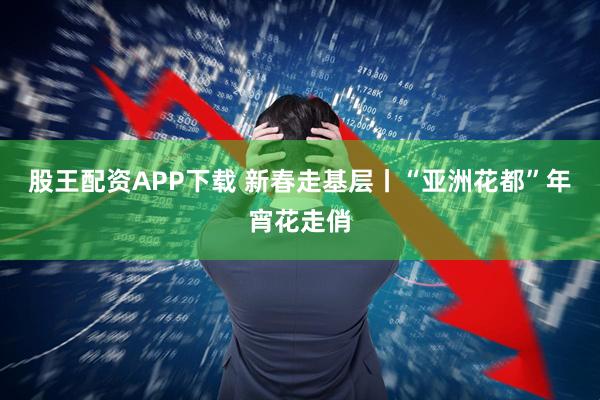 股王配资APP下载 新春走基层丨“亚洲花都”年宵花走俏