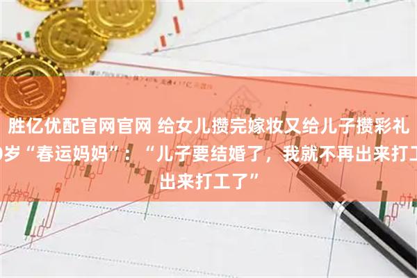 胜亿优配官网官网 给女儿攒完嫁妆又给儿子攒彩礼的60岁“春运妈妈”：“儿子要结婚了，我就不再出来打工了”