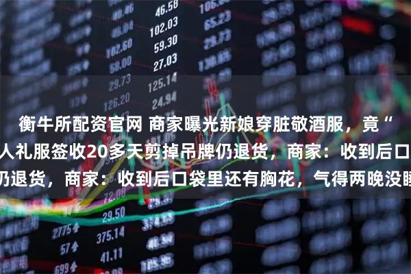 衡牛所配资官网 商家曝光新娘穿脏敬酒服，竟“焊接”吊牌退货；还有人礼服签收20多天剪掉吊牌仍退货，商家：收到后口袋里还有胸花，气得两晚没睡好