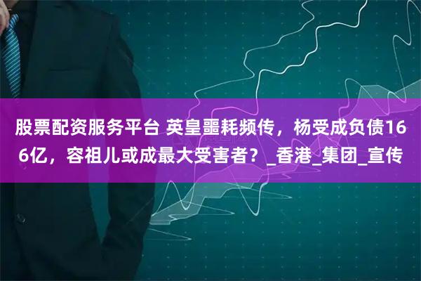 股票配资服务平台 英皇噩耗频传，杨受成负债166亿，容祖儿或成最大受害者？_香港_集团_宣传