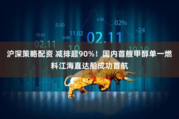 沪深策略配资 减排超90%！国内首艘甲醇单一燃料江海直达船成功首航