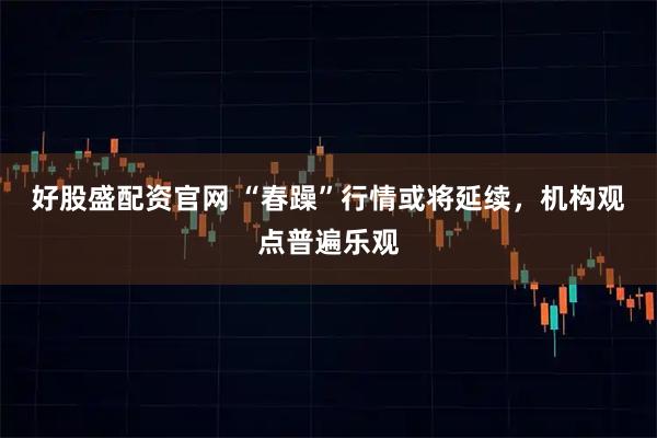 好股盛配资官网 “春躁”行情或将延续，机构观点普遍乐观