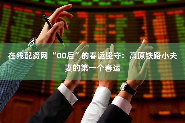 在线配资网 “00后”的春运坚守：高原铁路小夫妻的第一个春运