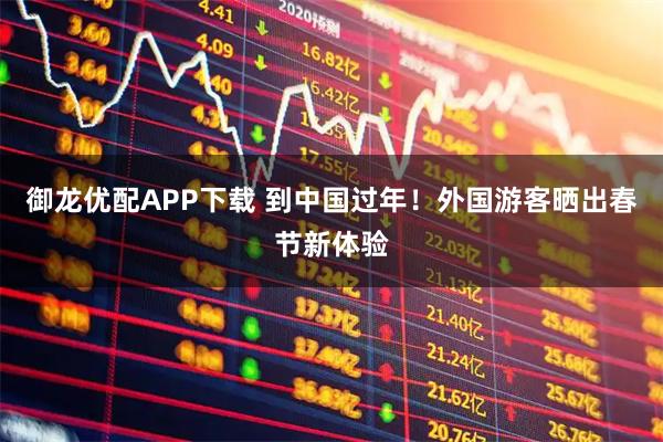 御龙优配APP下载 到中国过年！外国游客晒出春节新体验