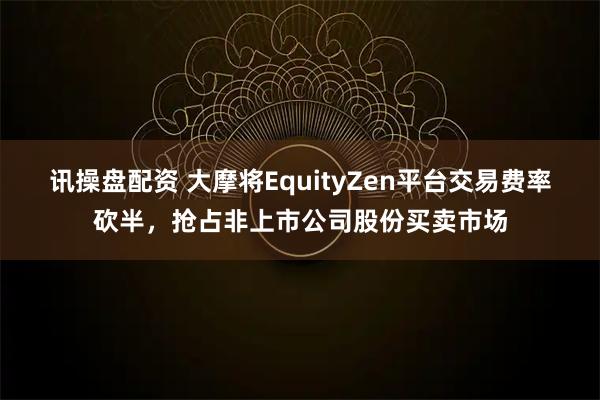 讯操盘配资 大摩将EquityZen平台交易费率砍半，抢占非上市公司股份买卖市场