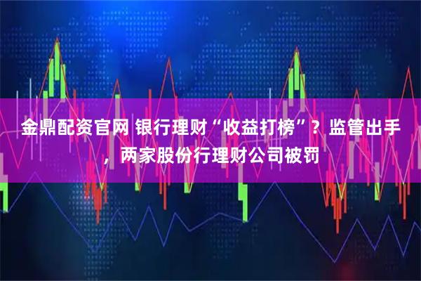 金鼎配资官网 银行理财“收益打榜”？监管出手，两家股份行理财公司被罚