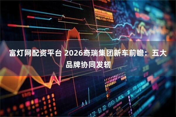 富灯网配资平台 2026奇瑞集团新车前瞻：五大品牌协同发轫