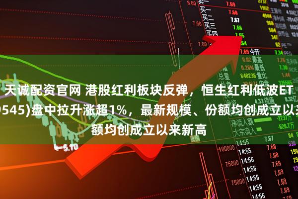 天诚配资官网 港股红利板块反弹，恒生红利低波ETF(159545)盘中拉升涨超1%，最新规模、份额均创成立以来新高