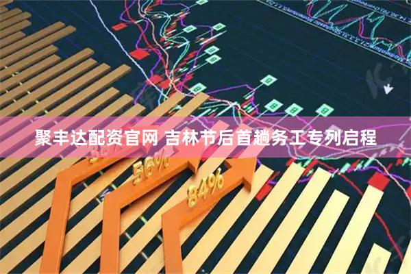 聚丰达配资官网 吉林节后首趟务工专列启程