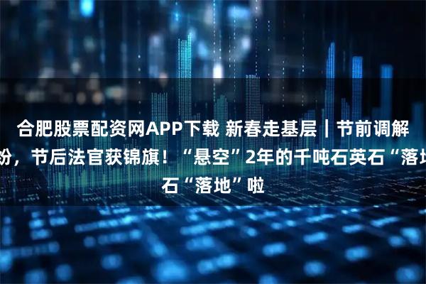 合肥股票配资网APP下载 新春走基层｜节前调解化纠纷，节后法官获锦旗！“悬空”2年的千吨石英石“落地”啦