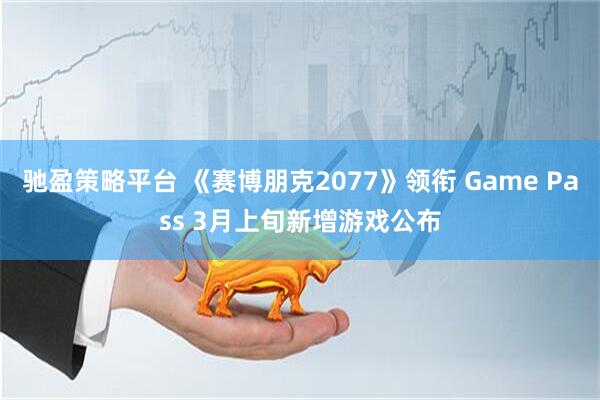 驰盈策略平台 《赛博朋克2077》领衔 Game Pass 3月上旬新增游戏公布