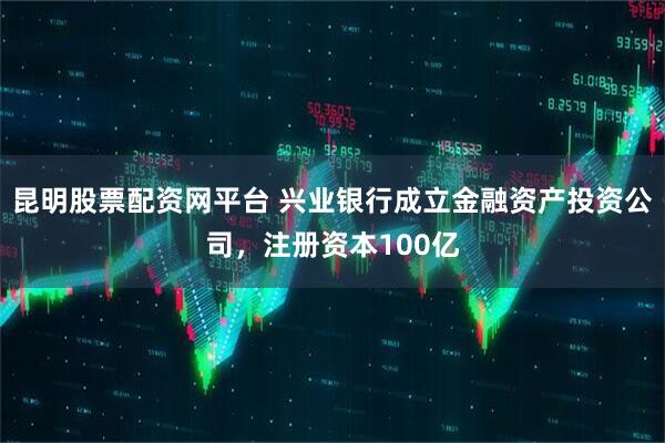 昆明股票配资网平台 兴业银行成立金融资产投资公司，注册资本100亿