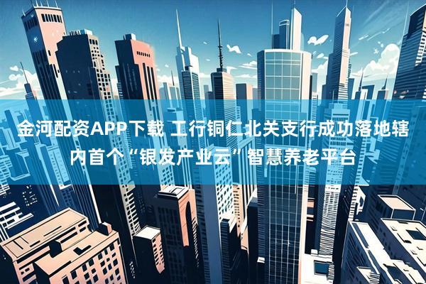 金河配资APP下载 工行铜仁北关支行成功落地辖内首个“银发产业云”智慧养老平台