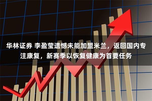 华林证券 李盈莹遗憾未能加盟米兰，返回国内专注康复，新赛季以恢复健康为首要任务