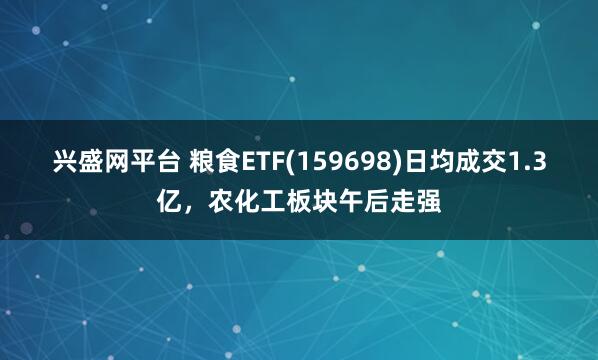 兴盛网平台 粮食ETF(159698)日均成交1.3亿，农化工板块午后走强