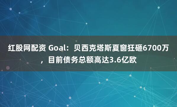 红股网配资 Goal:贝西克塔斯夏窗狂砸6700万,目前债务总额高达3.6亿欧