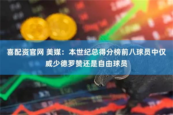 喜配资官网 美媒：本世纪总得分榜前八球员中仅威少德罗赞还是自由球员